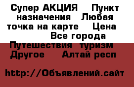 Супер АКЦИЯ! › Пункт назначения ­ Любая точка на карте! › Цена ­ 5 000 - Все города Путешествия, туризм » Другое   . Алтай респ.